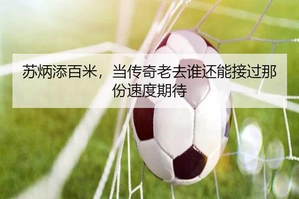 苏炳添百米，当传奇老去谁还能接过那份速度期待