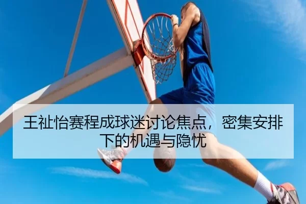 王祉怡赛程成球迷讨论焦点，密集安排下的机遇与隐忧